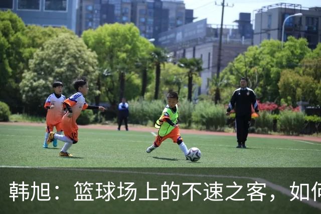 韩旭：篮球场上的不速之客，如何让对手“心惊胆战”！